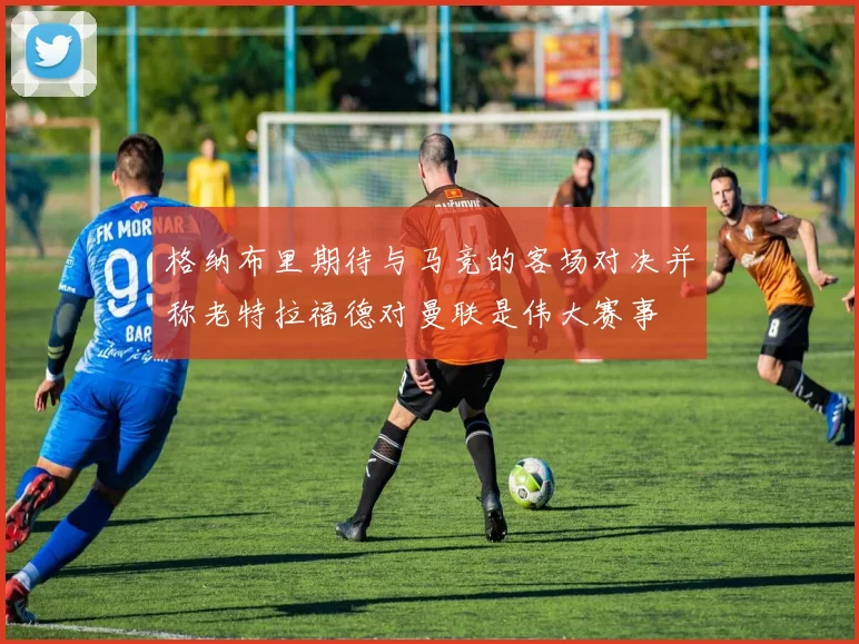 格纳布里期待与马竞的客场对决并称老特拉福德对曼联是伟大赛事