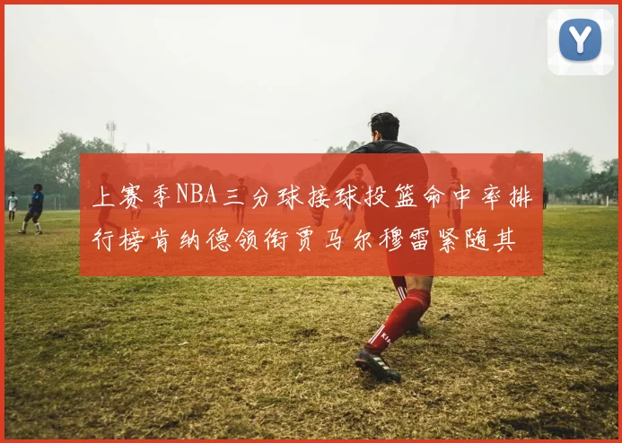上赛季NBA三分球接球投篮命中率排行榜肯纳德领衔贾马尔穆雷紧随其后