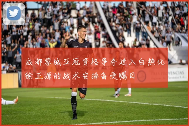 成都蓉城亚冠资格争夺进入白热化徐正源的战术安排备受瞩目