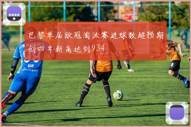 巴黎单届欧冠淘汰赛进球数超预期创四年新高达到934