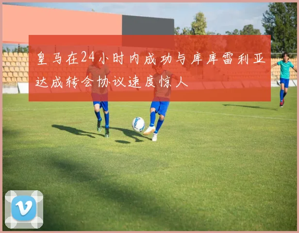 皇马在24小时内成功与库库雷利亚达成转会协议速度惊人
