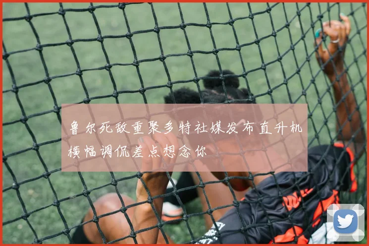 鲁尔死敌重聚多特社媒发布直升机横幅调侃差点想念你