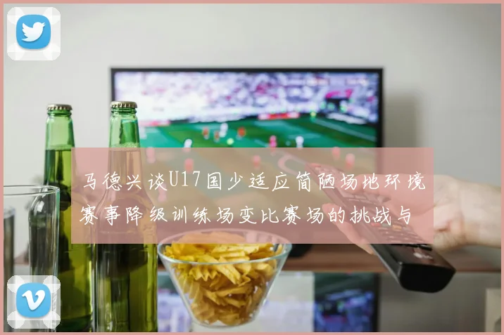 马德兴谈U17国少适应简陋场地环境赛事降级训练场变比赛场的挑战与应对