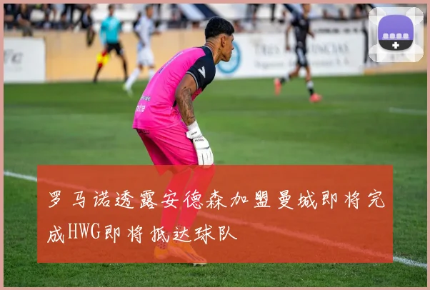 罗马诺透露安德森加盟曼城即将完成HWG即将抵达球队