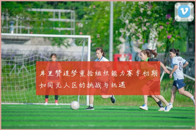 库里赞追梦重拾组织能力赛季初期如同无人区的挑战与机遇