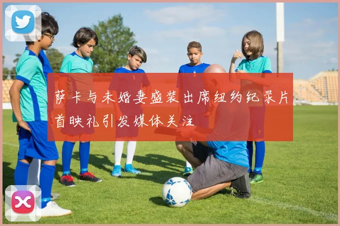 萨卡与未婚妻盛装出席纽约纪录片首映礼引发媒体关注