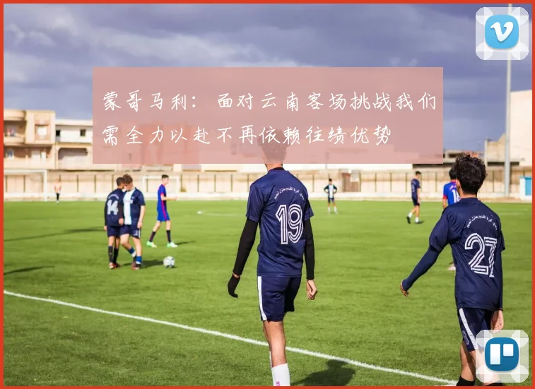 蒙哥马利：面对云南客场挑战我们需全力以赴不再依赖往绩优势