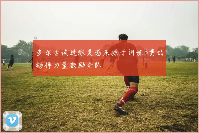 多尔古谈进球灵感来源于训练B费的榜样力量激励全队