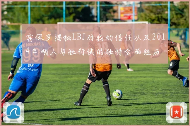富保罗揭秘LBJ对我的信任以及2014年湖人与独行侠的独特会面经历