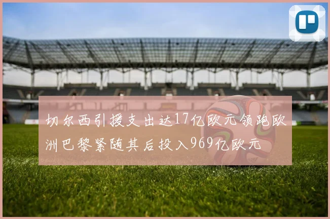 切尔西引援支出达17亿欧元领跑欧洲巴黎紧随其后投入969亿欧元
