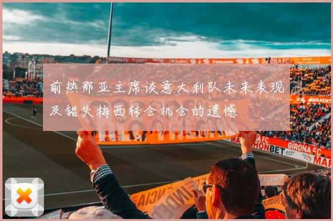 前热那亚主席谈意大利队未来表现及错失梅西转会机会的遗憾