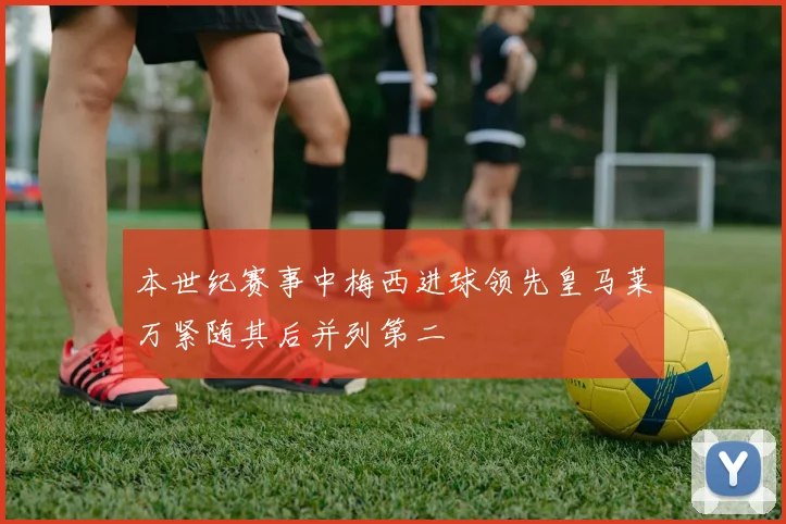 本世纪赛事中梅西进球领先皇马莱万紧随其后并列第二