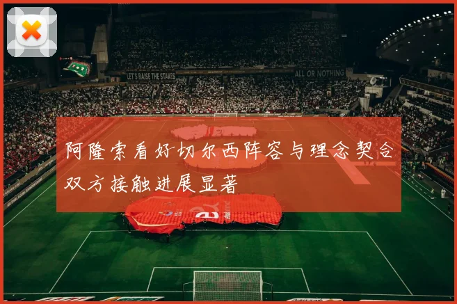 阿隆索看好切尔西阵容与理念契合双方接触进展显著
